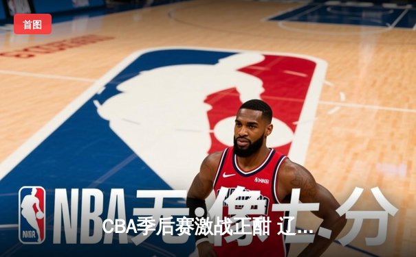 CBA季后赛激战正酣 辽宁本钢加时险胜广东宏远夺赛点