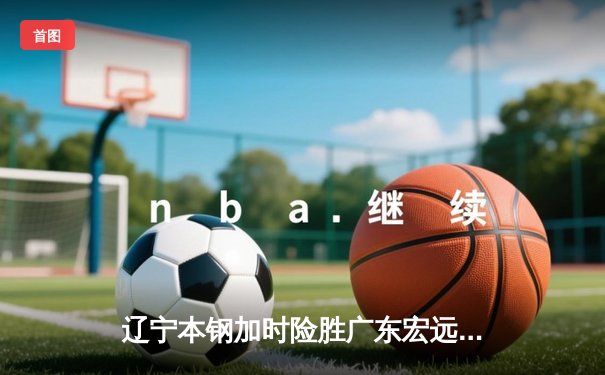辽宁本钢加时险胜广东宏远 CBA总决赛再添经典对决