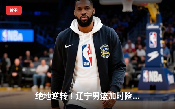 绝地逆转！辽宁男篮加时险胜广东，总决赛大比分2-1领先