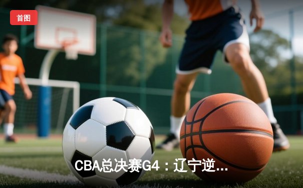 CBA总决赛G4：辽宁逆转广东夺赛点，赵继伟关键三分定乾坤