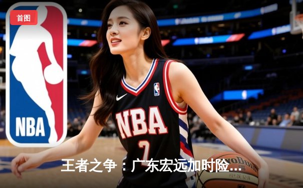 王者之争：广东宏远加时险胜辽宁本钢，总比分3-2夺CBA总冠军