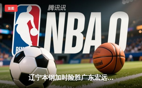 辽宁本钢加时险胜广东宏远 CBA半决赛上演史诗级对决