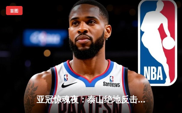 亚冠惊魂夜：泰山绝地反击3-1逆转川崎前锋，总比分6-5昂首挺进八强