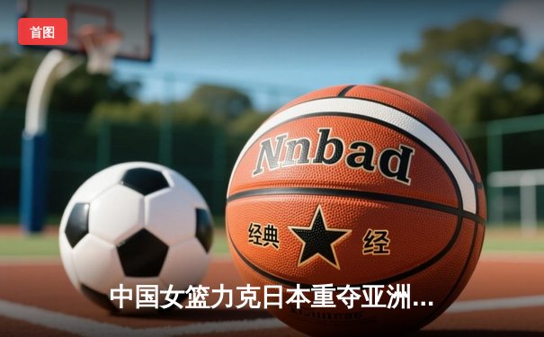 中国女篮力克日本重夺亚洲杯，韩旭23+15统治内线
