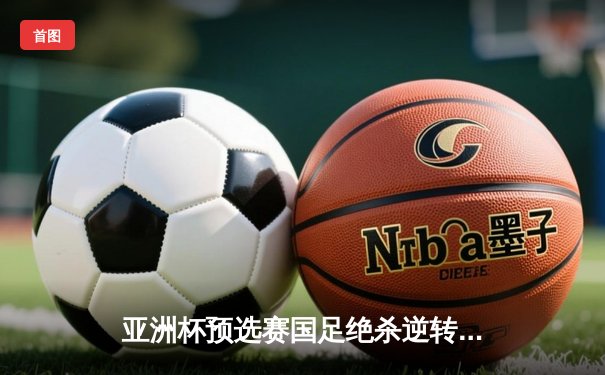 亚洲杯预选赛国足绝杀逆转 武磊补时点射锁定胜局