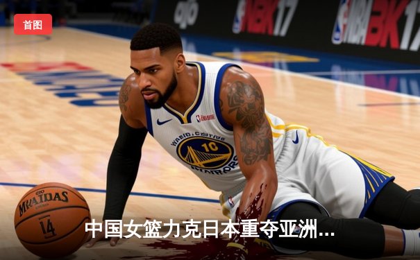 中国女篮力克日本重夺亚洲杯 韩旭23+12统治攻防