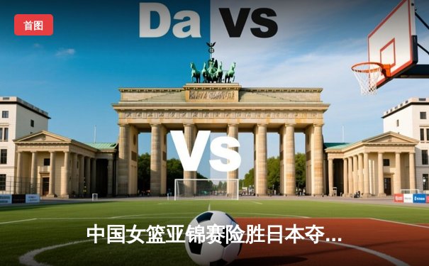 中国女篮亚锦赛险胜日本夺魁 韩旭23+15统治内线