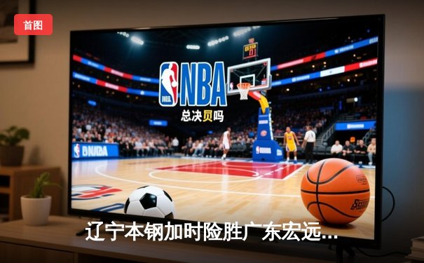 辽宁本钢加时险胜广东宏远，赵继伟35分导演逆转好戏